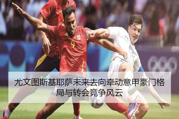 尤文图斯基耶萨未来去向牵动意甲豪门格局与转会竞争风云