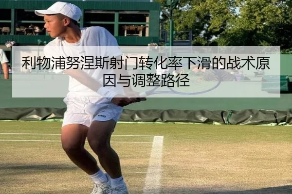 利物浦努涅斯射门转化率下滑的战术原因与调整路径