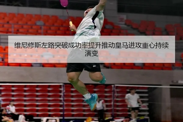 维尼修斯左路突破成功率提升推动皇马进攻重心持续演变