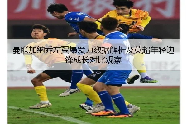 曼联加纳乔左翼爆发力数据解析及英超年轻边锋成长对比观察