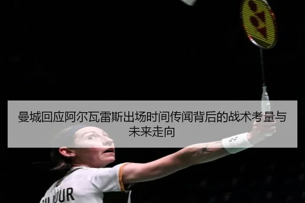 曼城回应阿尔瓦雷斯出场时间传闻背后的战术考量与未来走向