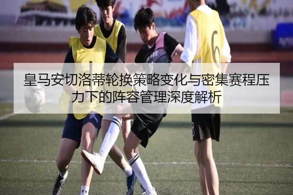 皇马安切洛蒂轮换策略变化与密集赛程压力下的阵容管理深度解析