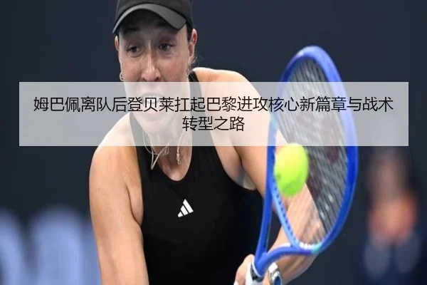 姆巴佩离队后登贝莱扛起巴黎进攻核心新篇章与战术转型之路
