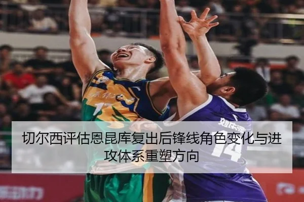 切尔西评估恩昆库复出后锋线角色变化与进攻体系重塑方向