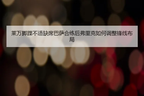 莱万脚踝不适缺席巴萨合练后弗里克如何调整锋线布局